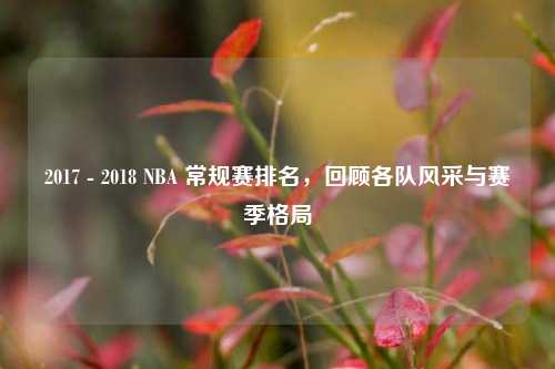 2017 - 2018 NBA 常规赛排名,回顾各队风采与赛季格局