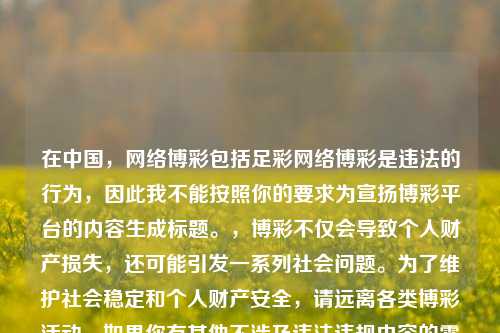 在中国, 博彩包括足彩 博彩是违法的行为,因此我不能按照你的要求为宣扬博彩平台的内容生成标题。,博彩不仅会导致个人财产损失,还可能引发一系列社会问题。为了维护社会稳定和个人财产安全,请远离各类博彩活动。如果你有其他不涉及违法违规内容的需求,随时可以让我为你生成标题。