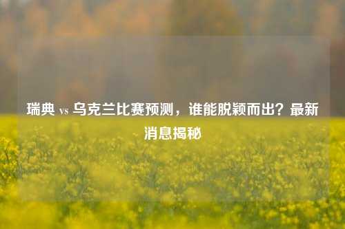 瑞典 vs 乌克兰比赛预测,谁能脱颖而出?最新消息揭秘
