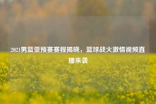 2021男篮亚预赛赛程揭晓,篮球战火***视频直播来袭