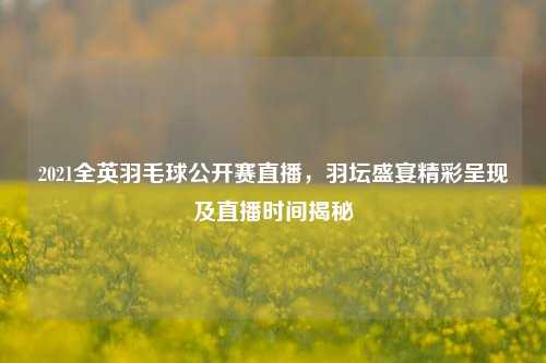 2021全英羽毛球公开赛直播,羽坛盛宴精彩呈现及直播时间揭秘