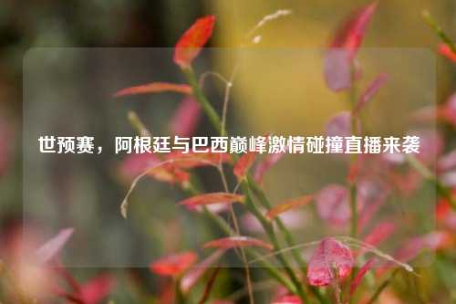 世预赛,阿根廷与巴西巅峰***碰撞直播来袭