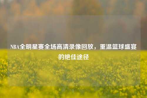 NBA全明星赛全场高清录像回放,重温篮球盛宴的绝佳途径