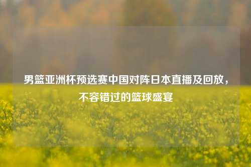 男篮亚洲杯预选赛中国对阵日本直播及回放,不容错过的篮球盛宴