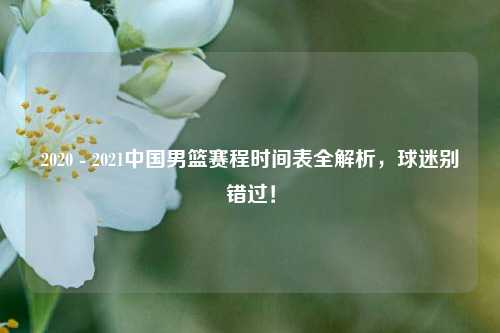 2020 - 2021中国男篮赛程时间表全解析,球迷别错过!