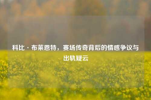 科比·布莱恩特,赛场传奇背后的情感争议与出轨疑云