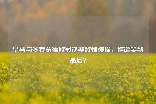 皇马与多特蒙德欧冠决赛***碰撞,谁能笑到最后?