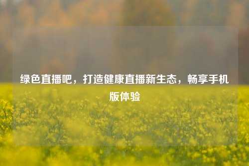 绿色直播吧,打造健康直播新生态,畅享手机版体验