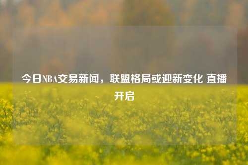 今日NBA交易新闻,联盟格局或迎新变化 直播开启