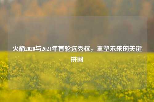 火箭2020与2021年首轮选秀权,重塑未来的关键拼图