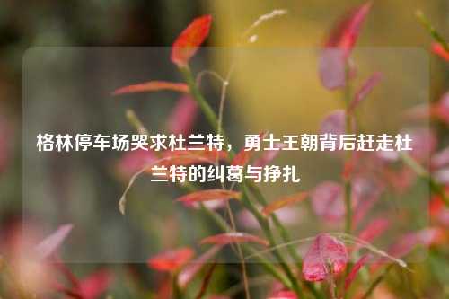 格林停车场哭求杜兰特,勇士王朝背后赶走杜兰特的纠葛与挣扎