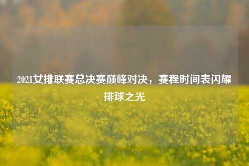 2021女排联赛总决赛巅峰对决,赛程时间表闪耀排球之光
