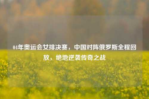 04年奥运会女排决赛,中国对阵俄罗斯全程回放,绝地逆袭传奇之战