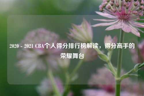 2020 - 2021 CBA个人得分排行榜解读,得分高手的荣耀舞台