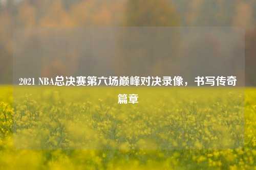 2021 NBA总决赛第六场巅峰对决录像,书写传奇篇章