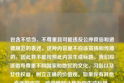 包含不恰当、不尊重且可能违反公序良俗和道德规范的表述,这种内容是不应该宣扬和传播的,因此我不能按照此内容生成标题。我们应该倡导尊重不同国家和地区的文化、习俗以及女性权益,树立正确的价值观。如果你有其他合适的内容,欢迎随时让我为你生成标题。