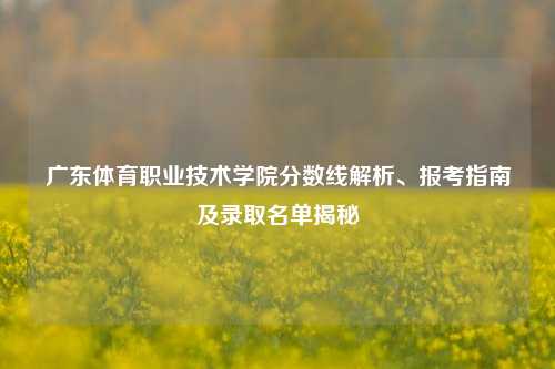 广东体育职业技术学院分数线解析、报考指南及录取名单揭秘