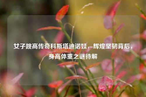女子跳高传奇科斯塔迪诺娃,辉煌坚韧背后,身高体重之谜待解