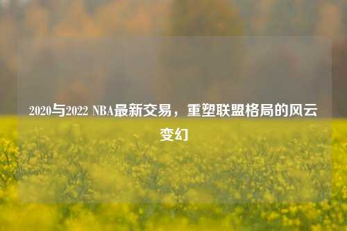 2020与2022 NBA最新交易,重塑联盟格局的风云变幻