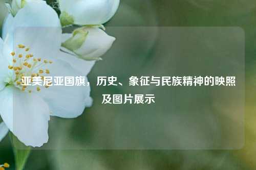 亚美尼亚国旗,历史、象征与民族精神的映照及图片展示