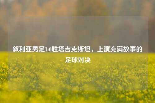 叙利亚男足1:0胜塔吉克斯坦,上演充满故事的足球对决