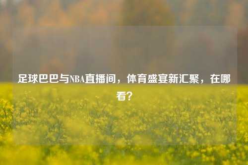 足球巴巴与NBA直播间,体育盛宴新汇聚,在哪看?