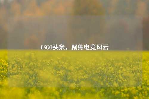 CSGO头条,聚焦电竞风云