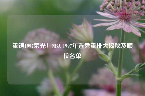 重铸1997荣光！NBA 1997年选秀重排大揭秘及顺位名单